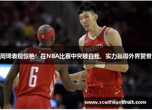 周琦表现惊艳！在NBA比赛中突破自我，实力赢得外界赞誉