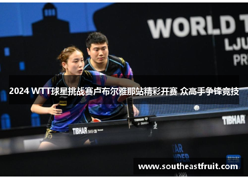 2024 WTT球星挑战赛卢布尔雅那站精彩开赛 众高手争锋竞技